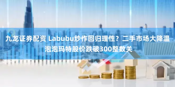 九龙证券配资 Labubu炒作回归理性？二手市场大降温 泡泡玛特股价跌破300整数关