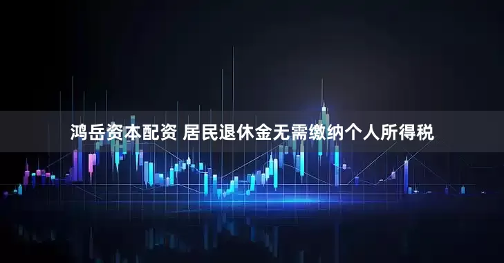 鸿岳资本配资 居民退休金无需缴纳个人所得税