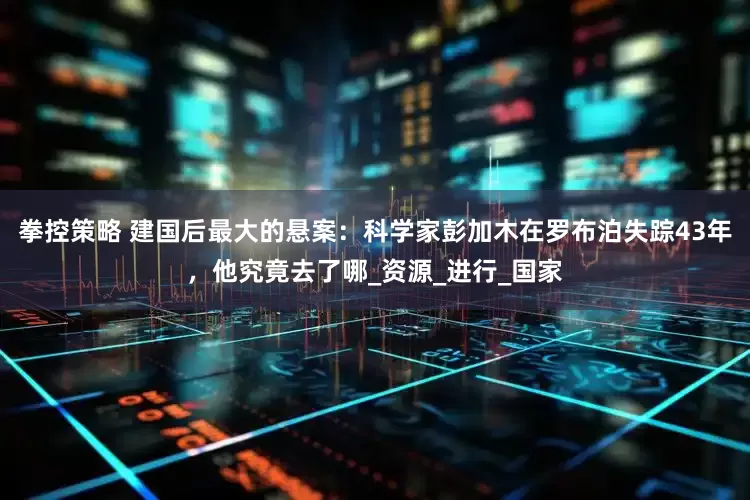 拳控策略 建国后最大的悬案：科学家彭加木在罗布泊失踪43年，他究竟去了哪_资源_进行_国家