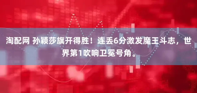 淘配网 孙颖莎旗开得胜！连丢6分激发魔王斗志，世界第1吹响卫冕号角。