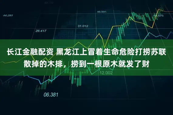 长江金融配资 黑龙江上冒着生命危险打捞苏联散掉的木排，捞到一根原木就发了财