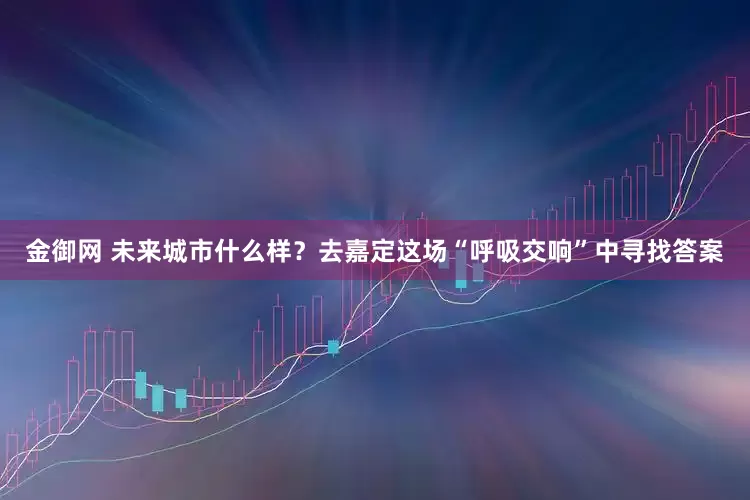 金御网 未来城市什么样？去嘉定这场“呼吸交响”中寻找答案