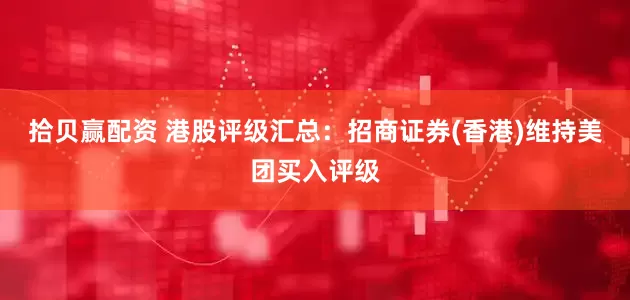 拾贝赢配资 港股评级汇总：招商证券(香港)维持美团买入评级