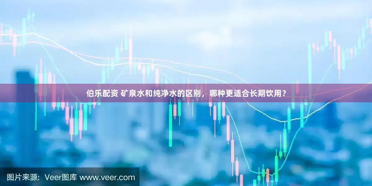 伯乐配资 矿泉水和纯净水的区别，哪种更适合长期饮用？