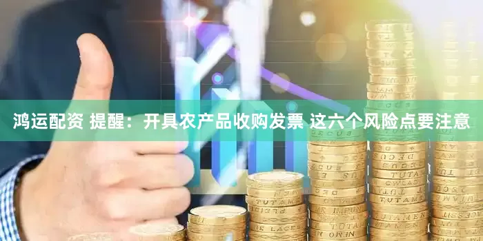 鸿运配资 提醒：开具农产品收购发票 这六个风险点要注意