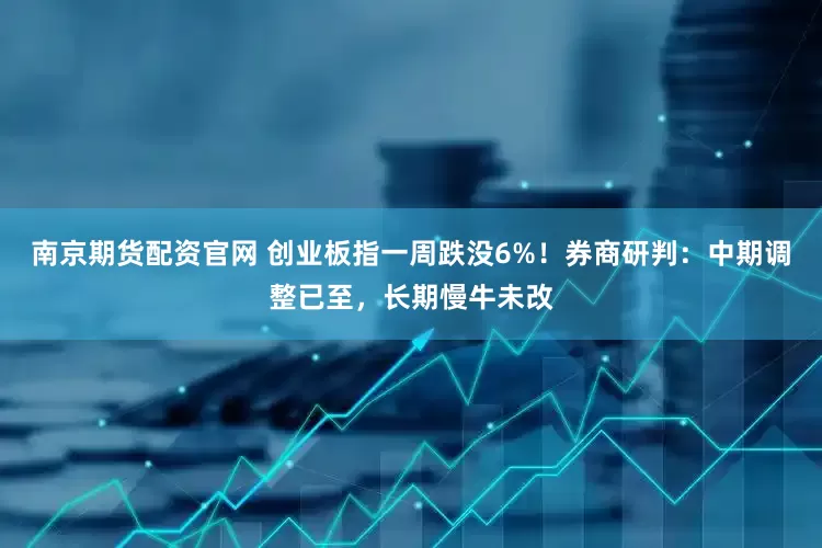 南京期货配资官网 创业板指一周跌没6%！券商研判：中期调整已至，长期慢牛未改