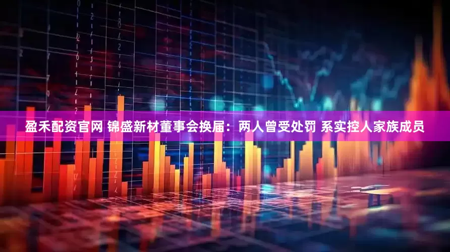 盈禾配资官网 锦盛新材董事会换届：两人曾受处罚 系实控人家族成员