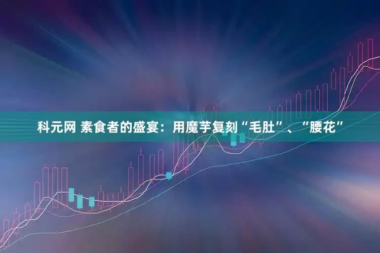 科元网 素食者的盛宴：用魔芋复刻“毛肚”、“腰花”