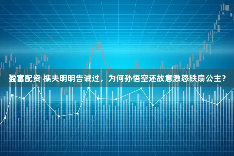 盈富配资 樵夫明明告诫过，为何孙悟空还故意激怒铁扇公主？