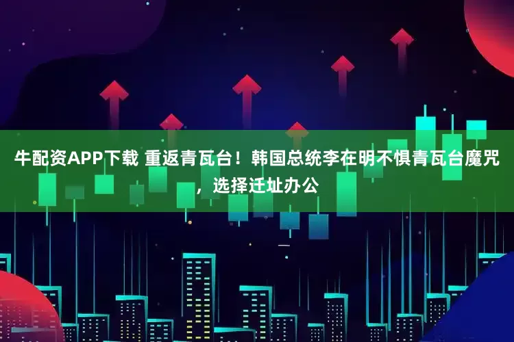 牛配资APP下载 重返青瓦台！韩国总统李在明不惧青瓦台魔咒，选择迁址办公