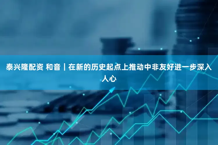 泰兴隆配资 和音｜在新的历史起点上推动中非友好进一步深入人心