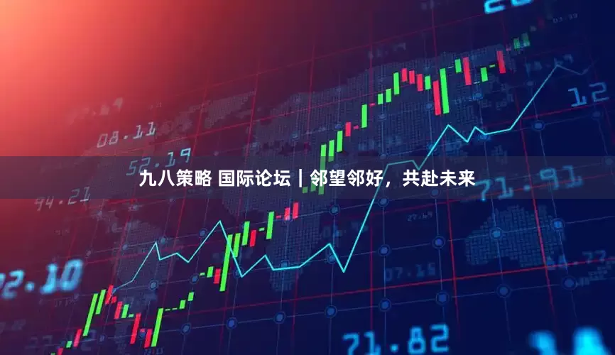 九八策略 国际论坛｜邻望邻好，共赴未来