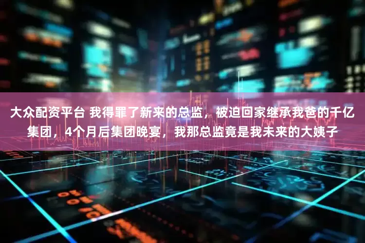大众配资平台 我得罪了新来的总监，被迫回家继承我爸的千亿集团，4个月后集团晚宴，我那总监竟是我未来的大姨子