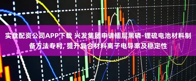 实盘配资公司APP下载 兴发集团申请插层黑磷-锂硫电池材料制备方法专利, 提升复合材料离子电导率及稳定性