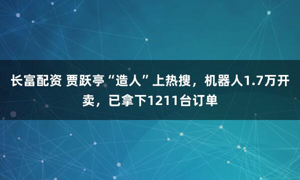 长富配资 贾跃亭“造人”上热搜，机器人1.7万开卖，已拿下1211台订单