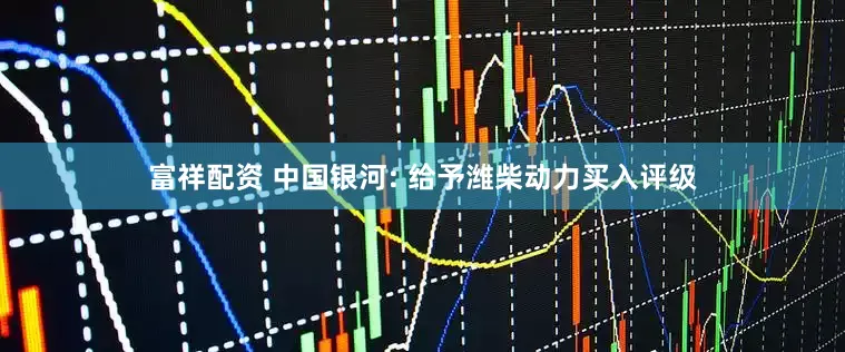 富祥配资 中国银河: 给予潍柴动力买入评级