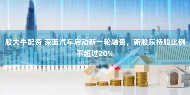 股大牛配资 深蓝汽车启动新一轮融资，新股东持股比例不超过20%